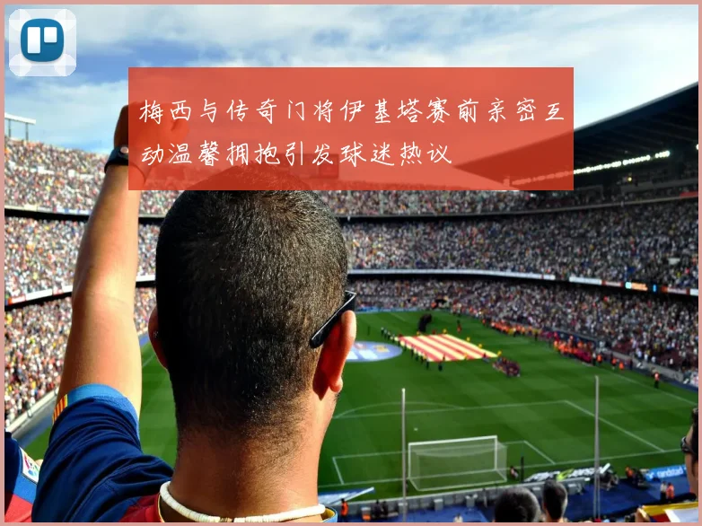 梅西与传奇门将伊基塔赛前亲密互动温馨拥抱引发球迷热议