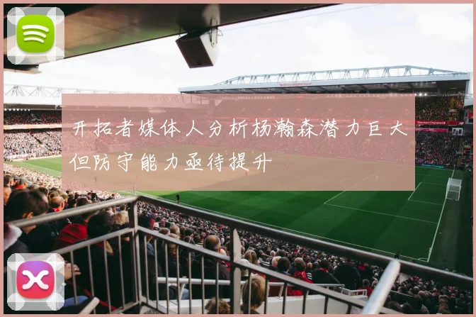 开拓者媒体人分析杨瀚森潜力巨大但防守能力亟待提升
