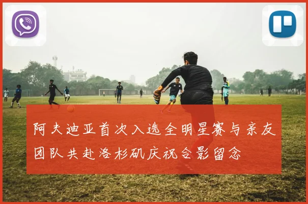 阿夫迪亚首次入选全明星赛与亲友团队共赴洛杉矶庆祝合影留念