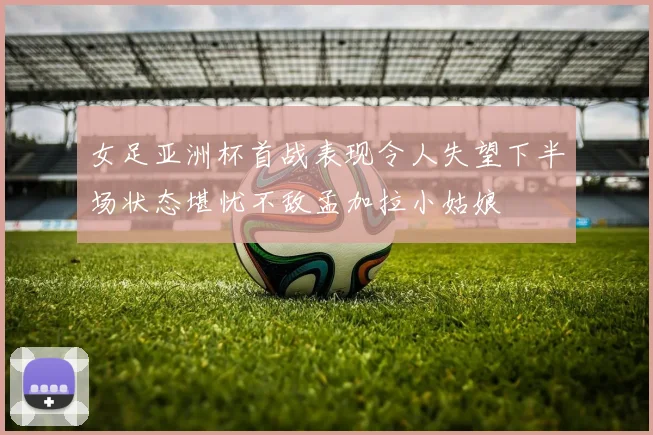 女足亚洲杯首战表现令人失望下半场状态堪忧不敌孟加拉小姑娘