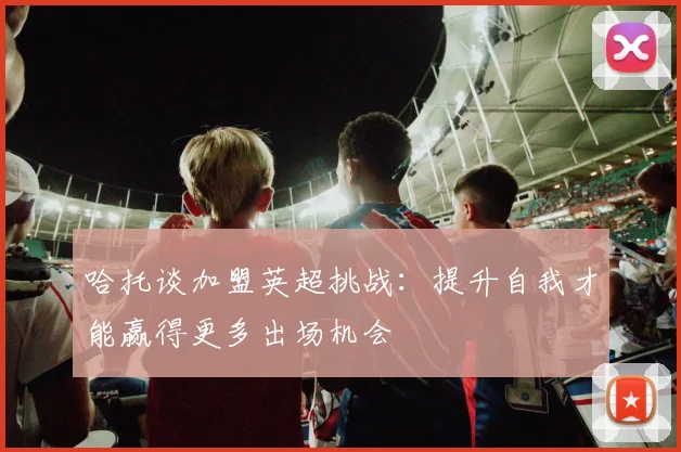 哈托谈加盟英超挑战：提升自我才能赢得更多出场机会