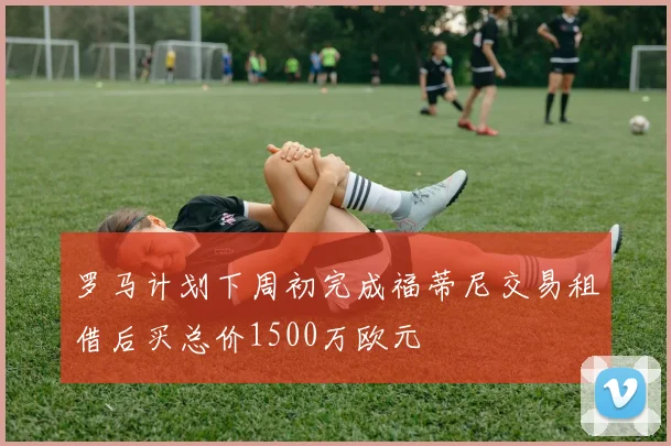 罗马计划下周初完成福蒂尼交易租借后买总价1500万欧元