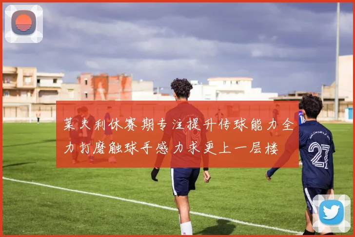 莱夫利休赛期专注提升传球能力全力打磨触球手感力求更上一层楼