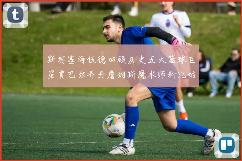 斯宾塞海伍德回顾历史五大篮球巨星贾巴尔乔丹詹姆斯魔术师科比的辉煌成就
