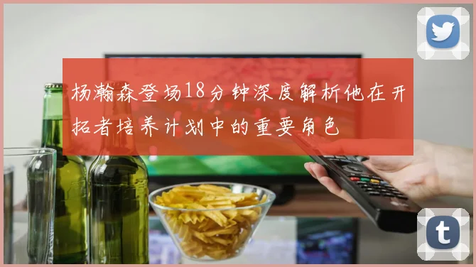 杨瀚森登场18分钟深度解析他在开拓者培养计划中的重要角色
