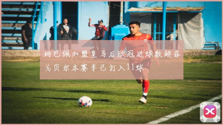 姆巴佩加盟皇马后欧冠进球数超菲戈贝尔本赛季已打入11球