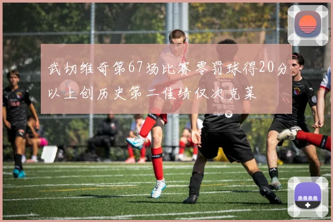 武切维奇第67场比赛零罚球得20分以上创历史第二佳绩仅次克莱