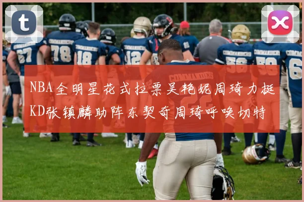 NBA全明星花式拉票吴艳妮周琦力挺KD张镇麟助阵东契奇周琦呼唤切特共襄盛举