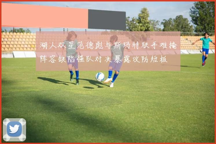 湖人双星范德彪与斯玛特联手难掩阵容缺陷强队对决暴露攻防短板
