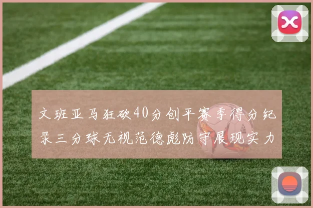 文班亚马狂砍40分创平赛季得分纪录三分球无视范德彪防守展现实力