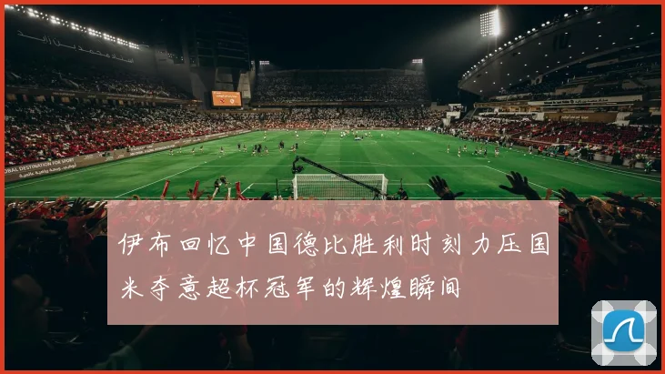 伊布回忆中国德比胜利时刻力压国米夺意超杯冠军的辉煌瞬间