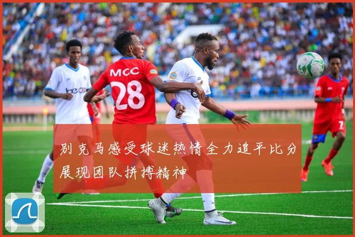 别克马感受球迷热情全力追平比分展现团队拼搏精神