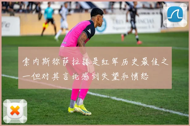 索内斯称萨拉赫是红军历史最佳之一但对其言论感到失望和愤怒