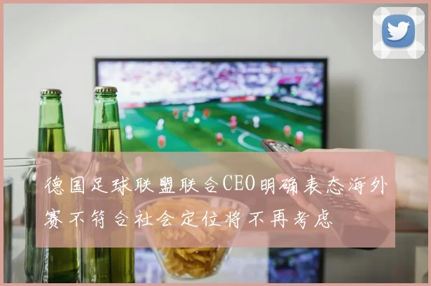 德国足球联盟联合CEO明确表态海外赛不符合社会定位将不再考虑