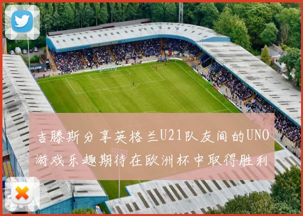 吉滕斯分享英格兰U21队友间的UNO游戏乐趣期待在欧洲杯中取得胜利