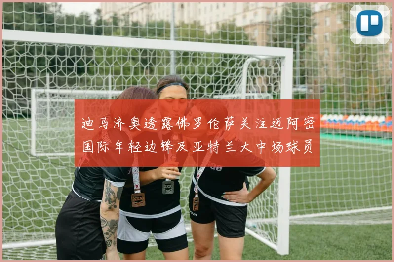迪马济奥透露佛罗伦萨关注迈阿密国际年轻边锋及亚特兰大中场球员