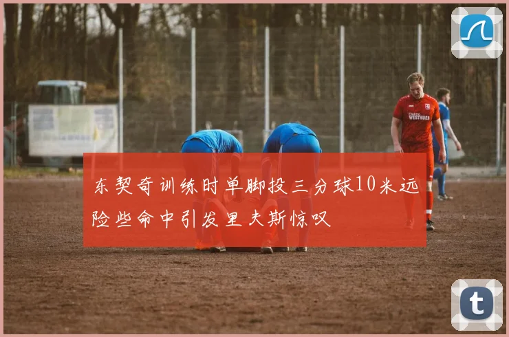 东契奇训练时单脚投三分球10米远险些命中引发里夫斯惊叹