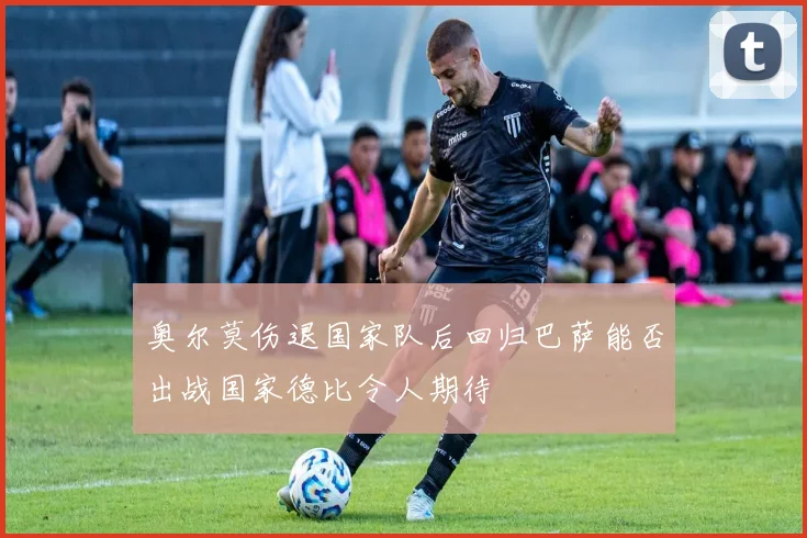 奥尔莫伤退国家队后回归巴萨能否出战国家德比令人期待